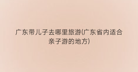 广东带儿子去哪里旅游(广东省内适合亲子游的地方)