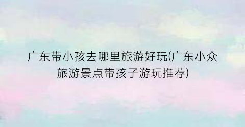 广东带小孩去哪里旅游好玩(广东小众旅游景点带孩子游玩推荐)