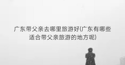 广东带父亲去哪里旅游好(广东有哪些适合带父亲旅游的地方呢)