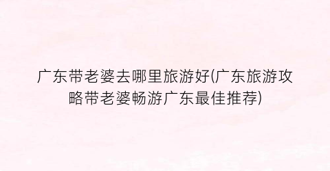 广东带老婆去哪里旅游好(广东旅游攻略带老婆畅游广东最佳推荐)