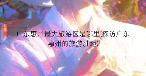 广东惠州最大旅游区是哪里(探访广东惠州的旅游胜地)