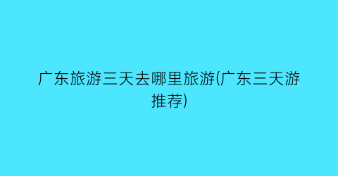 广东旅游三天去哪里旅游(广东三天游推荐)