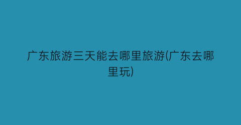 广东旅游三天能去哪里旅游(广东去哪里玩)