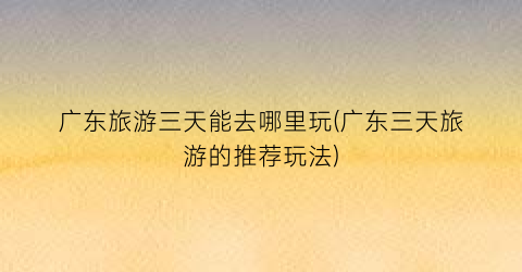 广东旅游三天能去哪里玩(广东三天旅游的推荐玩法)