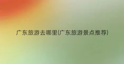 广东旅游去哪里(广东旅游景点推荐)