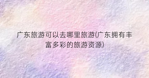 广东旅游可以去哪里旅游(广东拥有丰富多彩的旅游资源)