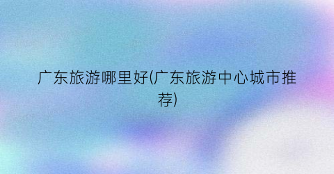 广东旅游哪里好(广东旅游中心城市推荐)