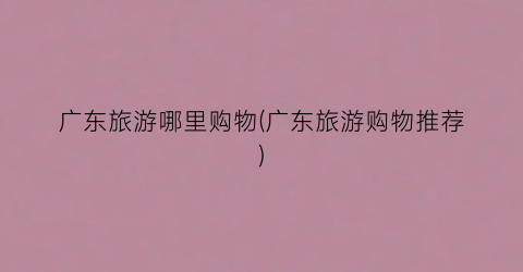 广东旅游哪里购物(广东旅游购物推荐)