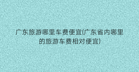 广东旅游哪里车费便宜(广东省内哪里的旅游车费相对便宜)