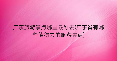 广东旅游景点哪里最好去(广东省有哪些值得去的旅游景点)