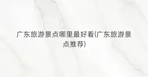 广东旅游景点哪里最好看(广东旅游景点推荐)