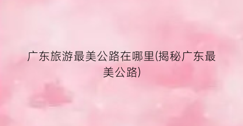 广东旅游最美公路在哪里(揭秘广东最美公路)