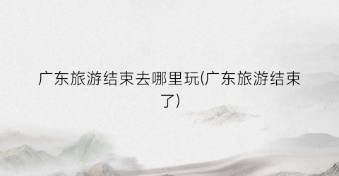 广东旅游结束去哪里玩(广东旅游结束了)