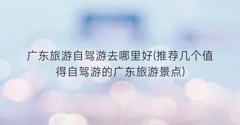 广东旅游自驾游去哪里好(推荐几个值得自驾游的广东旅游景点)