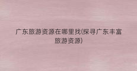 广东旅游资源在哪里找(探寻广东丰富旅游资源)
