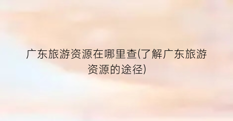 广东旅游资源在哪里查(了解广东旅游资源的途径)