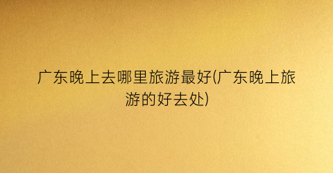 广东晚上去哪里旅游最好(广东晚上旅游的好去处)
