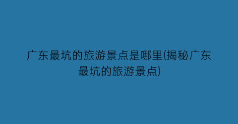 广东最坑的旅游景点是哪里(揭秘广东最坑的旅游景点)