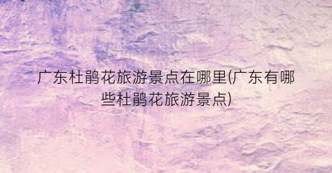 广东杜鹃花旅游景点在哪里(广东有哪些杜鹃花旅游景点)