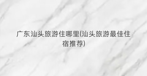 广东汕头旅游住哪里(汕头旅游最佳住宿推荐)