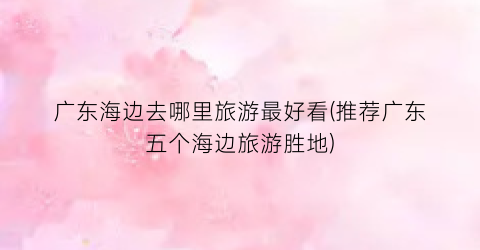 广东海边去哪里旅游最好看(推荐广东五个海边旅游胜地)