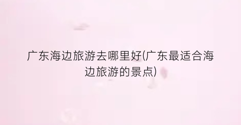 广东海边旅游去哪里好(广东最适合海边旅游的景点)