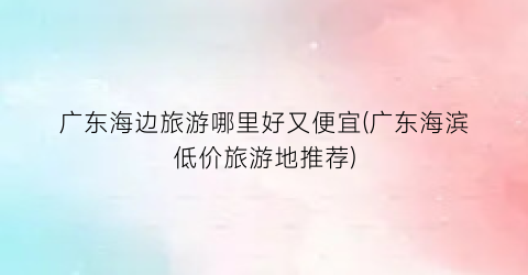 广东海边旅游哪里好又便宜(广东海滨低价旅游地推荐)