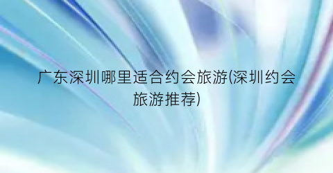 广东深圳哪里适合约会旅游(深圳约会旅游推荐)