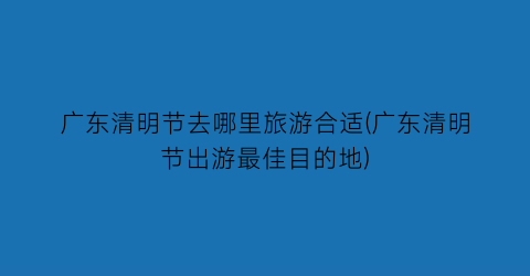 广东清明节去哪里旅游合适(广东清明节出游最佳目的地)