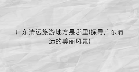 广东清远旅游地方是哪里(探寻广东清远的美丽风景)