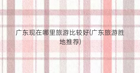 广东现在哪里旅游比较好(广东旅游胜地推荐)