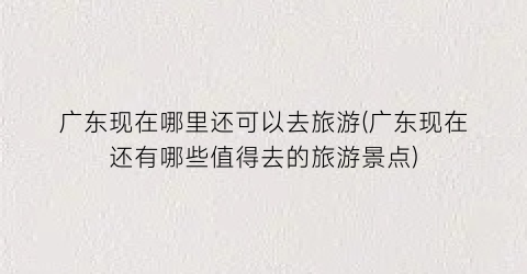 广东现在哪里还可以去旅游(广东现在还有哪些值得去的旅游景点)