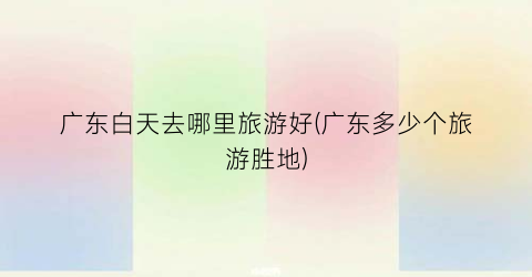 广东白天去哪里旅游好(广东多少个旅游胜地)