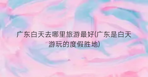 广东白天去哪里旅游最好(广东是白天游玩的度假胜地)