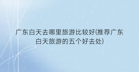 广东白天去哪里旅游比较好(推荐广东白天旅游的五个好去处)