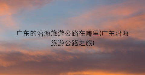 广东的沿海旅游公路在哪里(广东沿海旅游公路之旅)