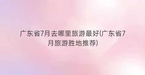 广东省7月去哪里旅游最好(广东省7月旅游胜地推荐)