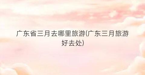 广东省三月去哪里旅游(广东三月旅游好去处)