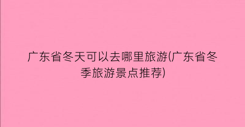 广东省冬天可以去哪里旅游(广东省冬季旅游景点推荐)