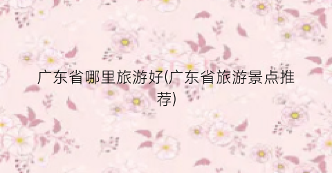 广东省哪里旅游好(广东省旅游景点推荐)