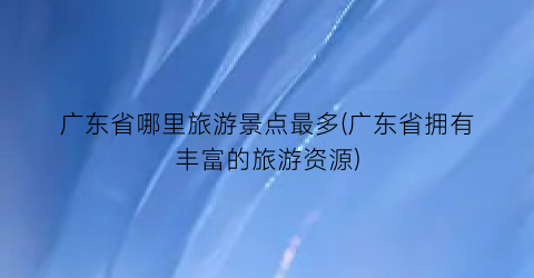 广东省哪里旅游景点最多(广东省拥有丰富的旅游资源)