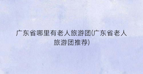 广东省哪里有老人旅游团(广东省老人旅游团推荐)