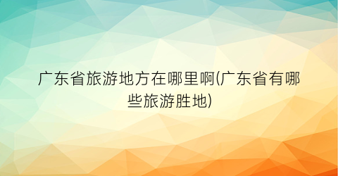 广东省旅游地方在哪里啊(广东省有哪些旅游胜地)