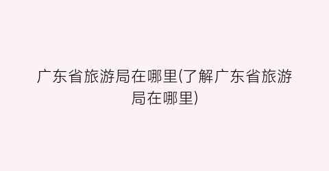 广东省旅游局在哪里(了解广东省旅游局在哪里)