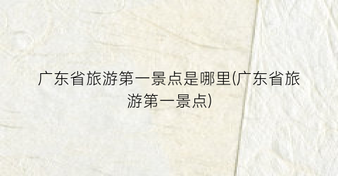 广东省旅游第一景点是哪里(广东省旅游第一景点)