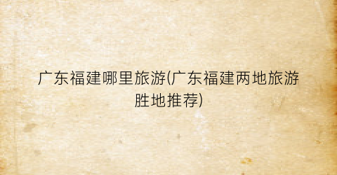 广东福建哪里旅游(广东福建两地旅游胜地推荐)