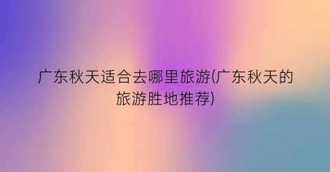 广东秋天适合去哪里旅游(广东秋天的旅游胜地推荐)