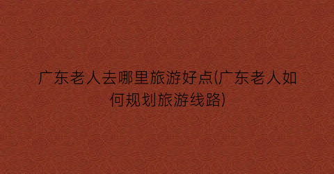 广东老人去哪里旅游好点(广东老人如何规划旅游线路)