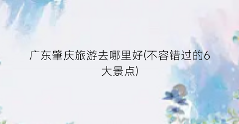 广东肇庆旅游去哪里好(不容错过的6大景点)
