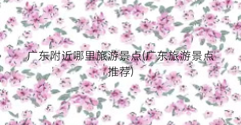 广东附近哪里旅游景点(广东旅游景点推荐)